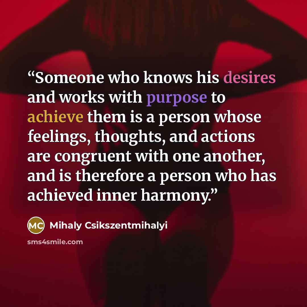“Someone who knows his desires and works with purpose to achieve them is a person whose feelings, thoughts, and actions are congruent with one another, and is therefore a person who has achieved inner harmony.” quote by Mihaly Csikszentmihalyi