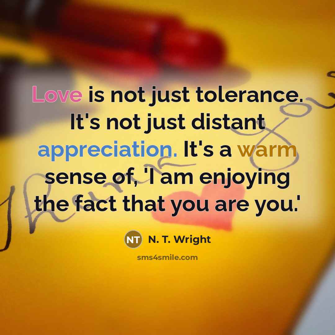 “Love is not just tolerance. It's not just distant appreciation. It's a warm sense of, 'I am enjoying the fact that you are you.'” quote by N. T. Wright