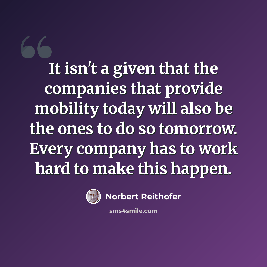 “It isn't a given that the companies that provide mobility today will also be the ones to do so tomorrow. Every company has to work hard to make this happen.” quote by Norbert Reithofer