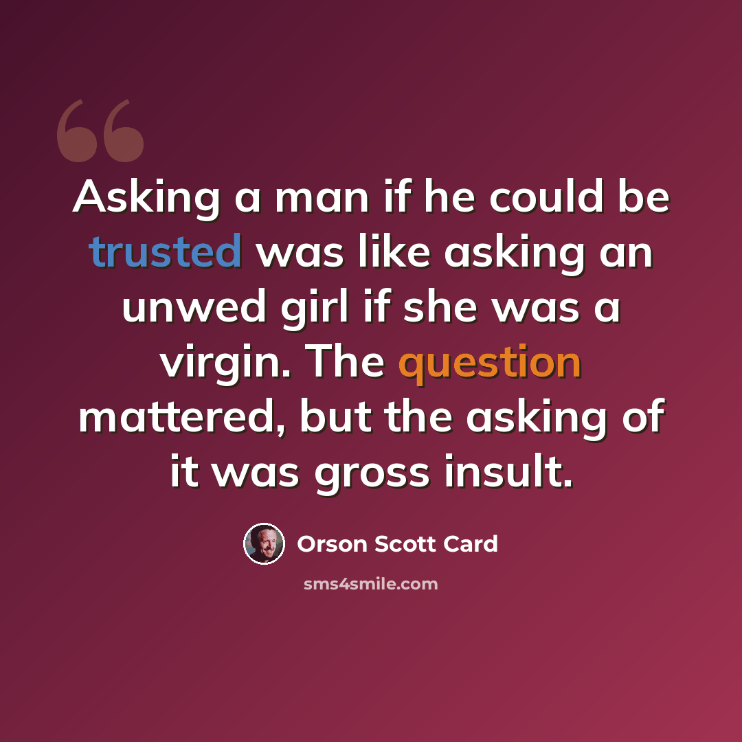 “Asking a man if he could be trusted was like asking an unwed girl if she was a virgin. The question mattered, but the asking of it was gross insult.” quote by Orson Scott Card