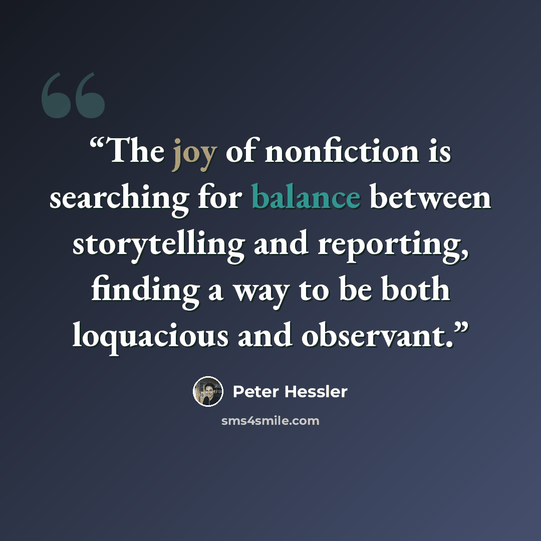 “The joy of nonfiction is searching for balance between storytelling and reporting, finding a way to be both loquacious and observant.” quote by Peter Hessler