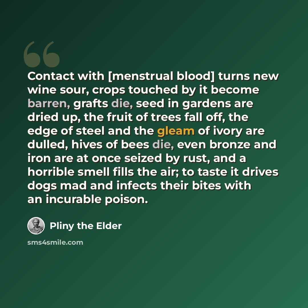 “Contact with [menstrual blood] turns new wine sour, crops touched by it become barren, grafts die, seed in gardens are dried up, the fruit of trees fall off, the edge of steel and the gleam of ivory are dulled, hives of bees die, even bronze and iron are at once seized by rust, and a horrible…” quote by Pliny the Elder