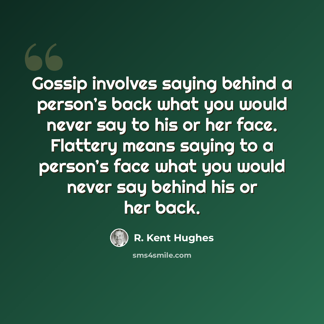 “Gossip involves saying behind a person’s back what you would never say to his or her face. Flattery means saying to a person’s face what you would never say behind his or her back.” quote by R. Kent Hughes