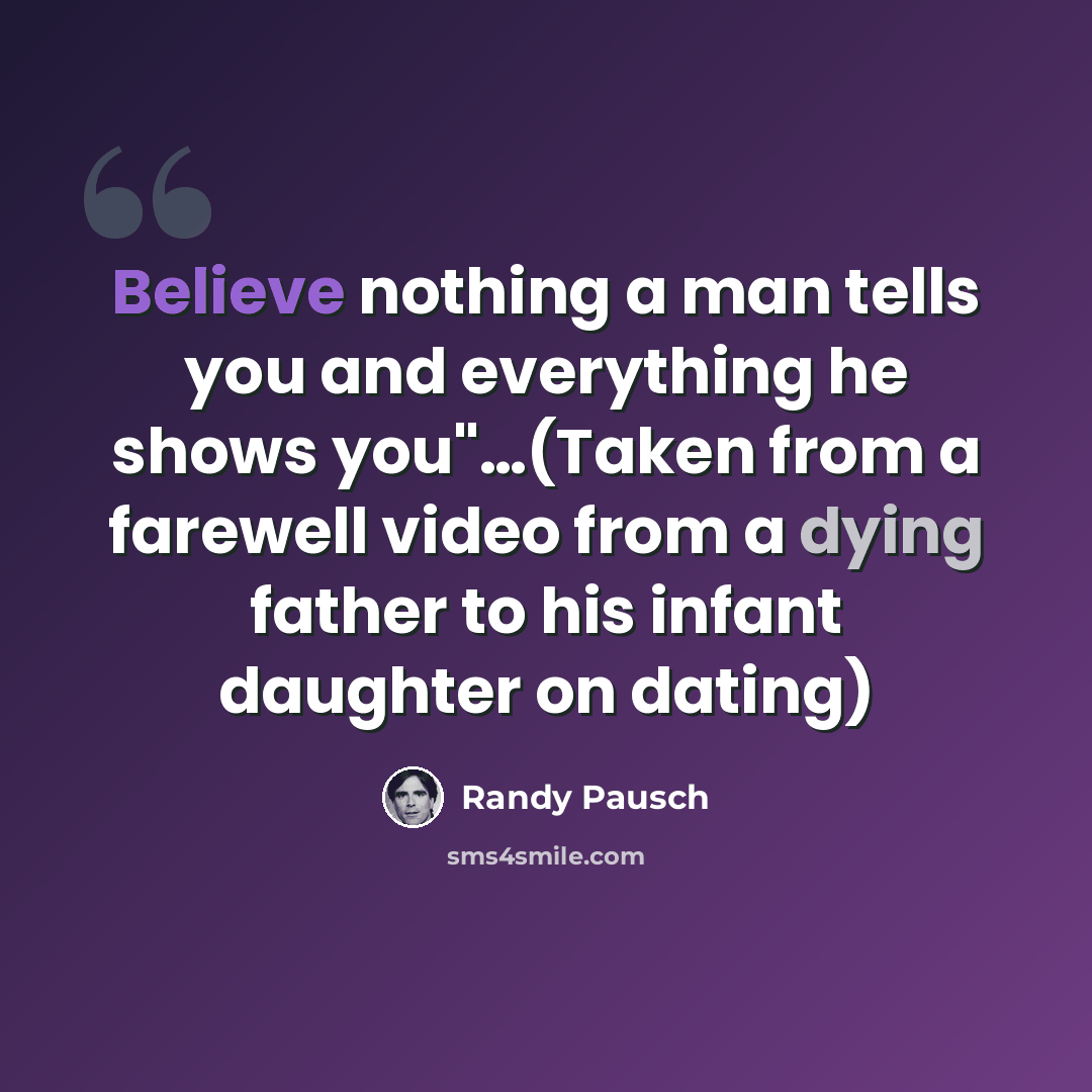 “Believe nothing a man tells you and everything he shows you"…(Taken from a farewell video from a dying father to his infant daughter on dating)” quote by Randy Pausch