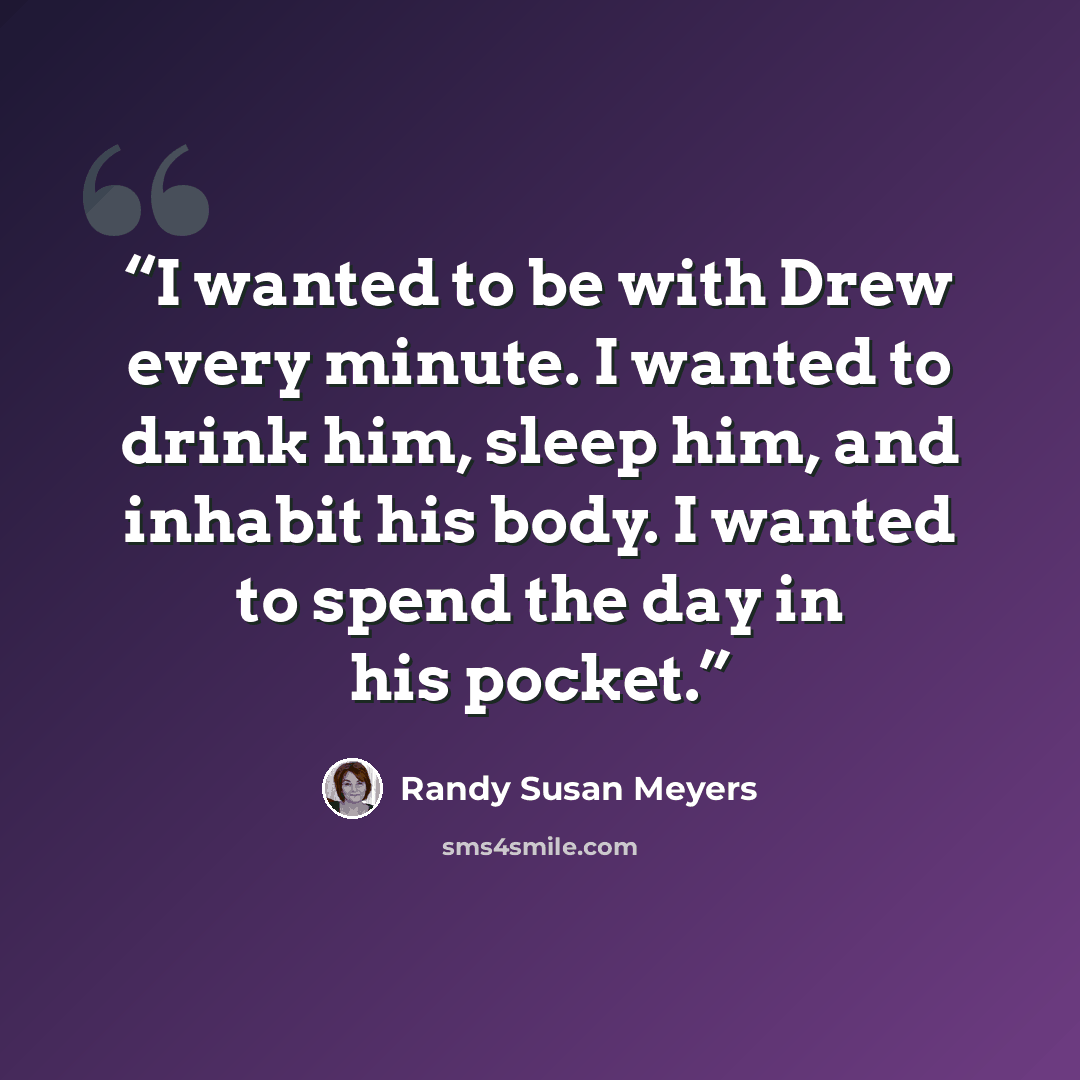 “I wanted to be with Drew every minute. I wanted to drink him, sleep him, and inhabit his body. I wanted to spend the day in his pocket.” quote by Randy Susan Meyers