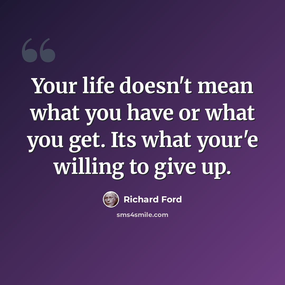 “Your life doesn't mean what you have or what you get. Its what your'e willing to give up.” quote by Richard Ford