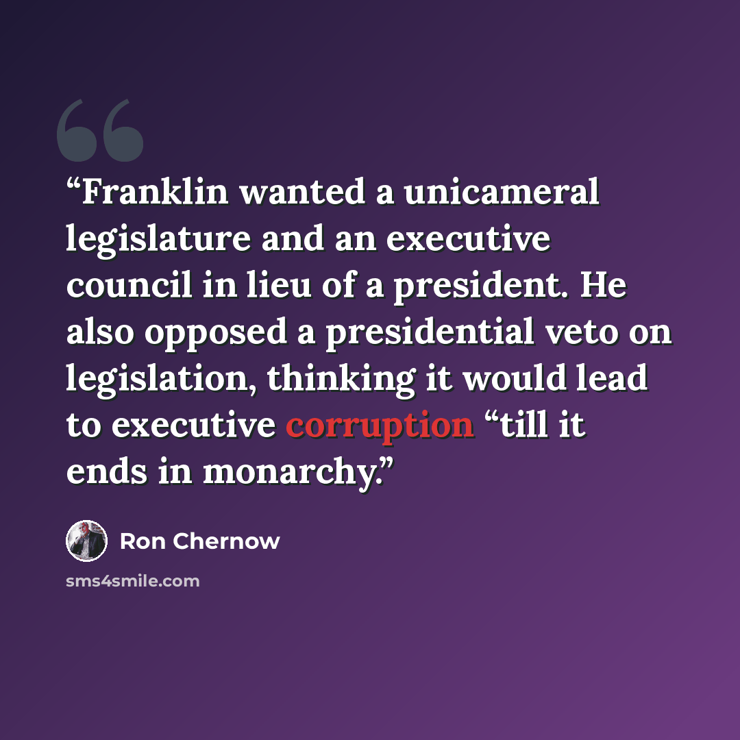 “Franklin wanted a unicameral legislature and an executive council in lieu of a president. He also opposed a presidential veto on legislation, thinking it would lead to executive corruption “till it ends in monarchy.” quote by Ron Chernow
