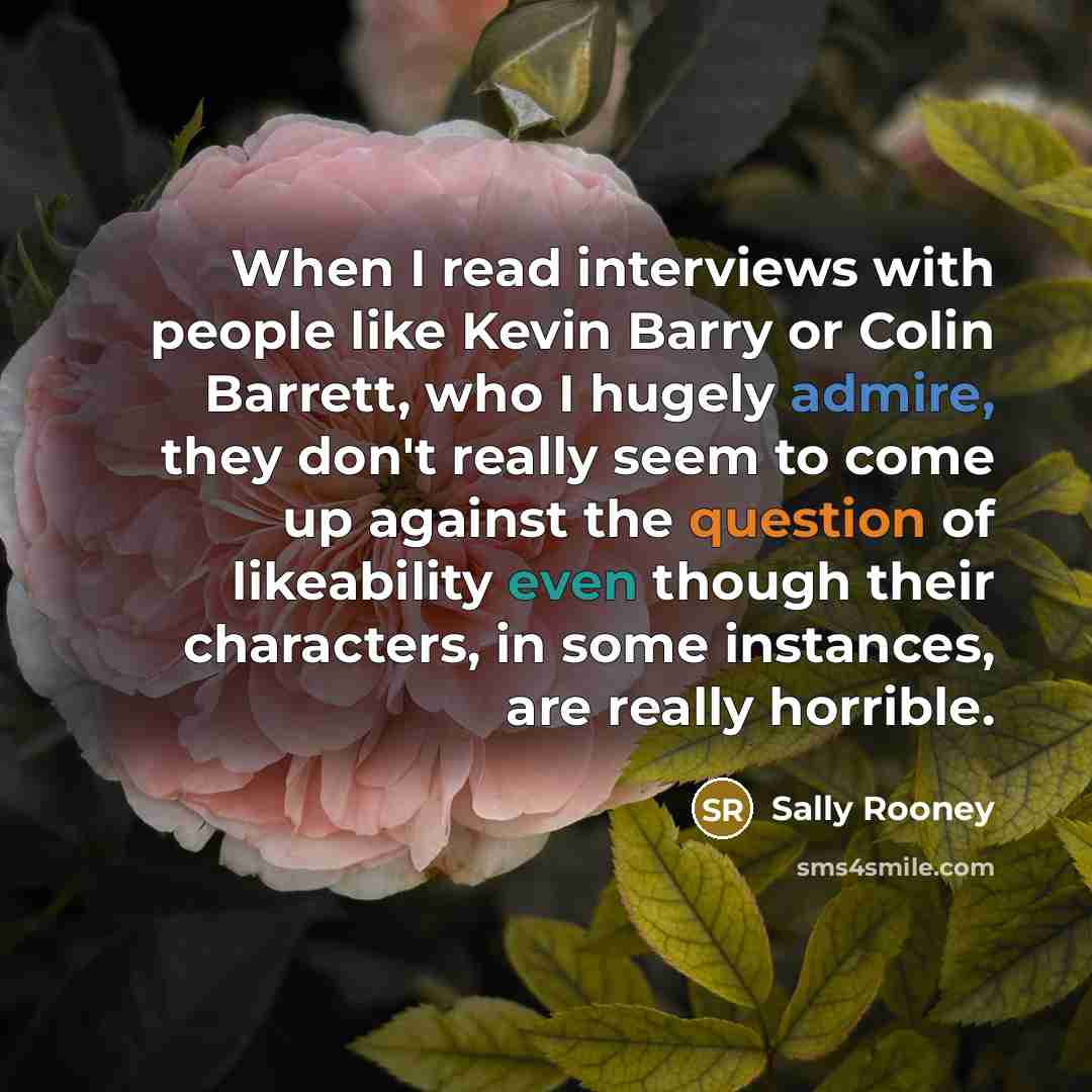 “When I read interviews with people like Kevin Barry or Colin Barrett, who I hugely admire, they don't really seem to come up against the question of likeability even though their characters, in some instances, are really horrible.” quote by Sally Rooney