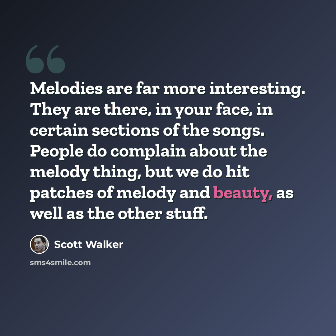 “Melodies are far more interesting. They are there, in your face, in certain sections of the songs. People do complain about the melody thing, but we do hit patches of melody and beauty, as well as the other stuff.” quote by Scott Walker