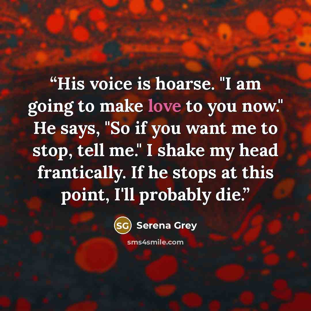 “His voice is hoarse. "I am going to make love to you now." He says, "So if you want me to stop, tell me." I shake my head frantically. If he stops at this point, I'll probably die.” quote by Serena Grey