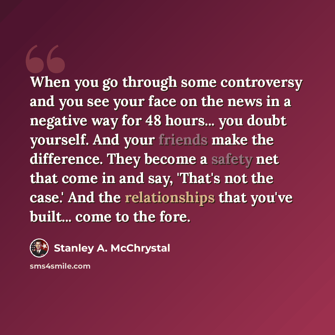 “When you go through some controversy and you see your face on the news in a negative way for 48 hours... you doubt yourself. And your friends make the difference. They become a safety net that come in and say, 'That's not the case.' And the relationships that you've built... come to the fore.” quote by Stanley A. McChrystal