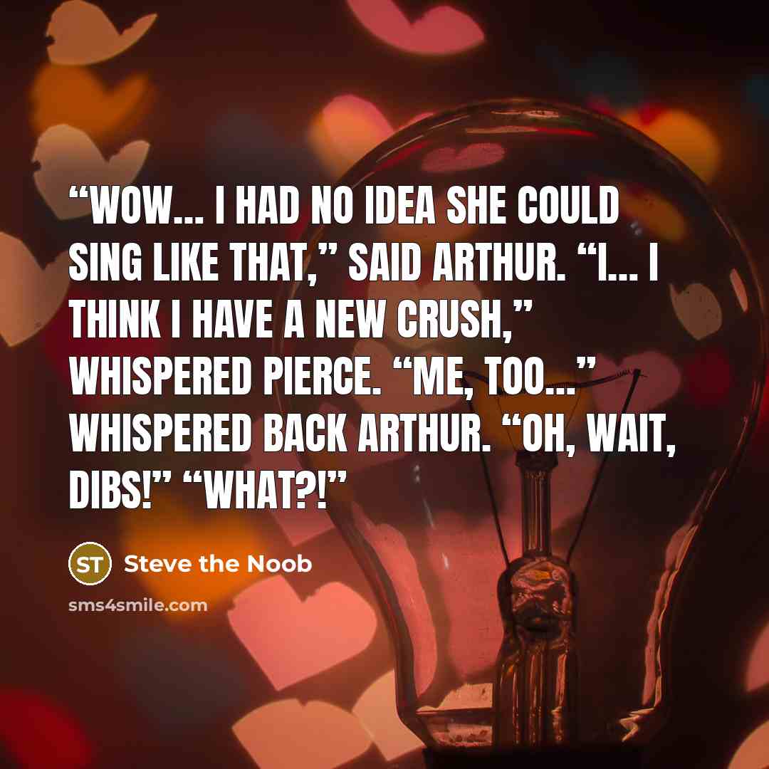 “Wow… I had no idea she could sing like that,” said Arthur. “I… I think I have a new crush,” whispered Pierce. “Me, too…” whispered back Arthur. “Oh, wait, dibs!” “What?!” quote by Steve the Noob