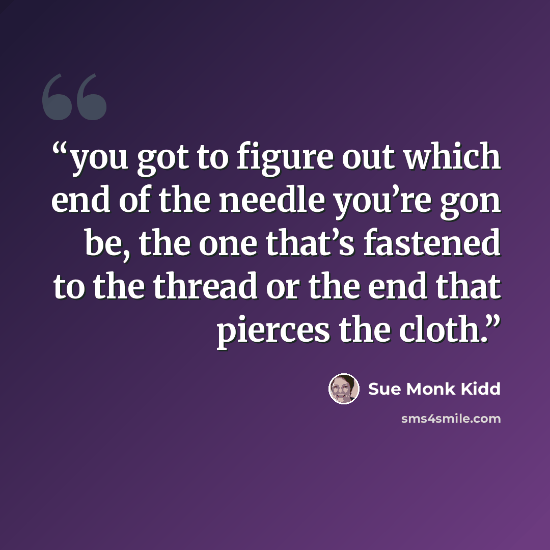 “you got to figure out which end of the needle you’re gon be, the one that’s fastened to the thread or the end that pierces the cloth.” quote by Sue Monk Kidd