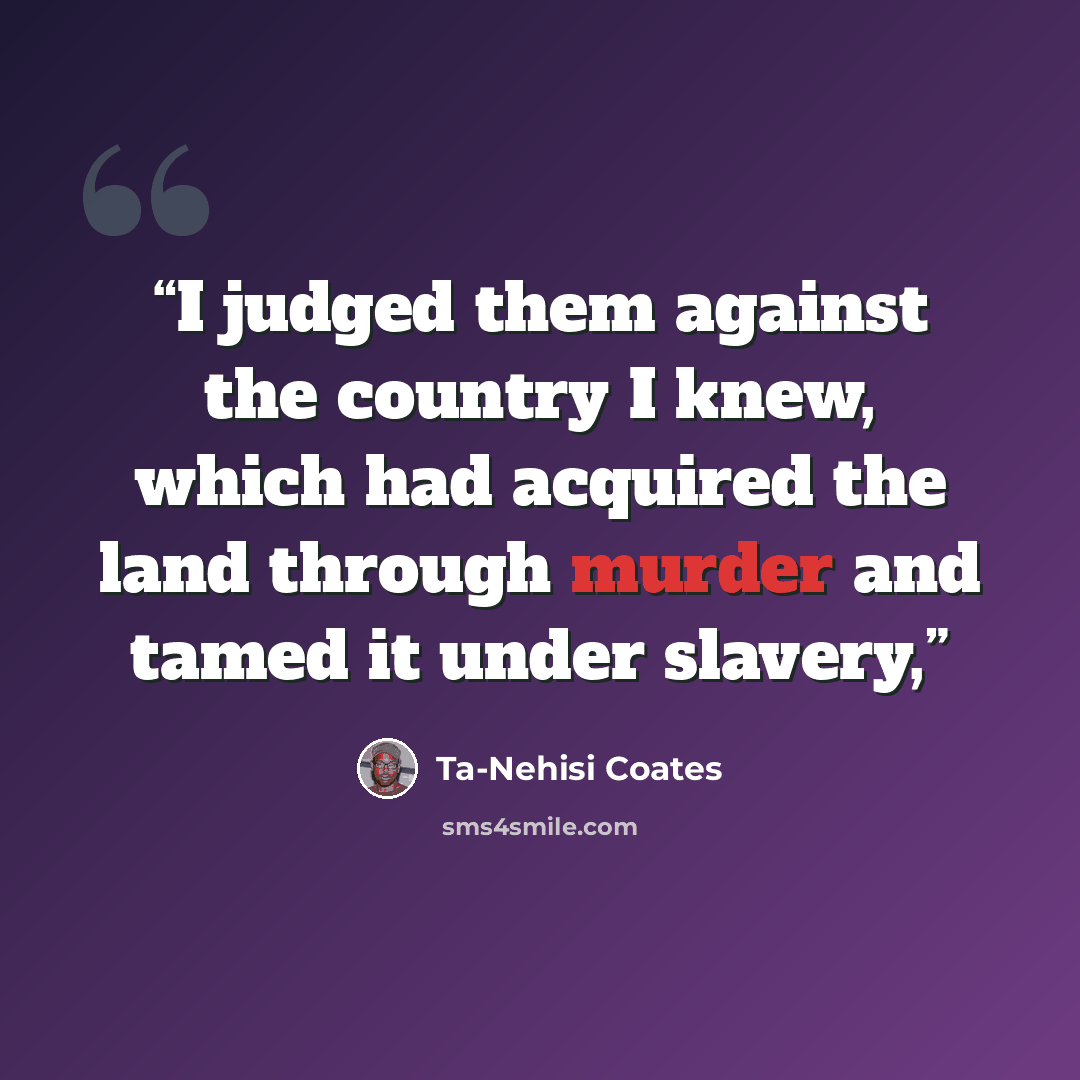 “I judged them against the country I knew, which had acquired the land through murder and tamed it under slavery,” quote by Ta-Nehisi Coates