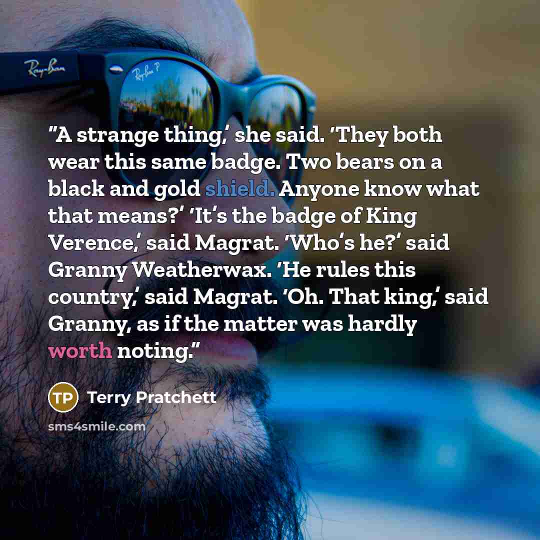 “A strange thing,’ she said. ‘They both wear this same badge. Two bears on a black and gold shield. Anyone know what that means?’ ‘It’s the badge of King Verence,’ said Magrat. ‘Who’s he?’ said Granny Weatherwax. ‘He rules this country,’ said Magrat. ‘Oh. That king,’ said Granny, as if the matter…” quote by Terry Pratchett