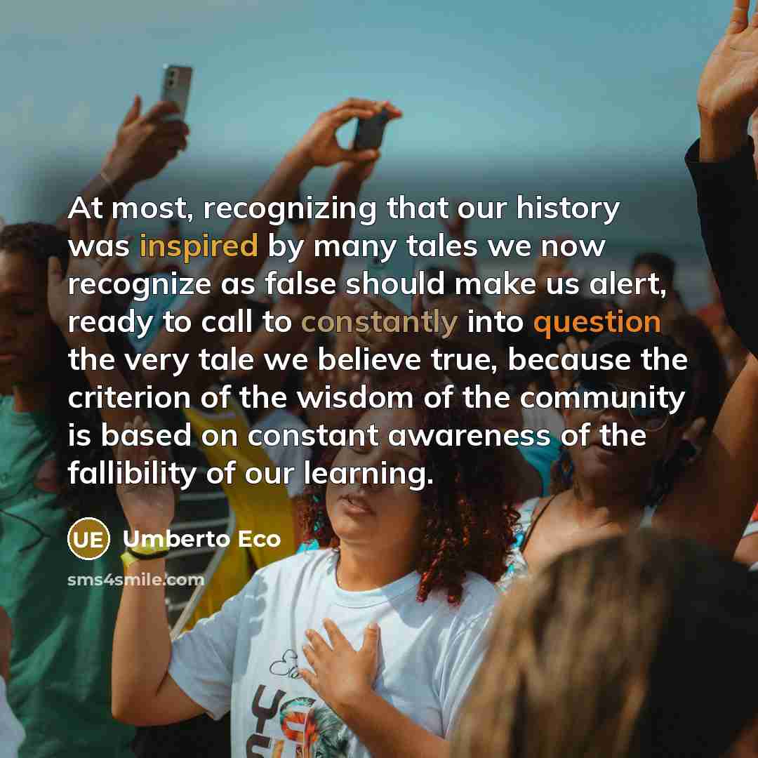 “At most, recognizing that our history was inspired by many tales we now recognize as false should make us alert, ready to call to constantly into question the very tale we believe true, because the criterion of the wisdom of the community is based on constant awareness of the fallibility of our…” quote by Umberto Eco
