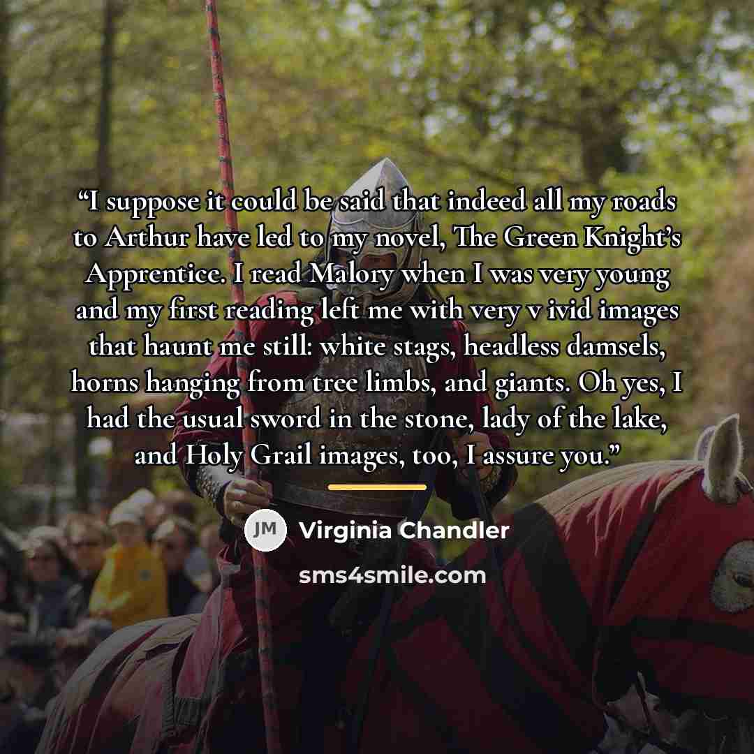 “I suppose it could be said that indeed all my roads to Arthur have led to my novel, The Green Knight’s Apprentice. I read Malory when I was very young and my first reading left me with very v ivid images that haunt me still: white stags, headless damsels, horns hanging from tree limbs, and giants…” quote by Virginia Chandler