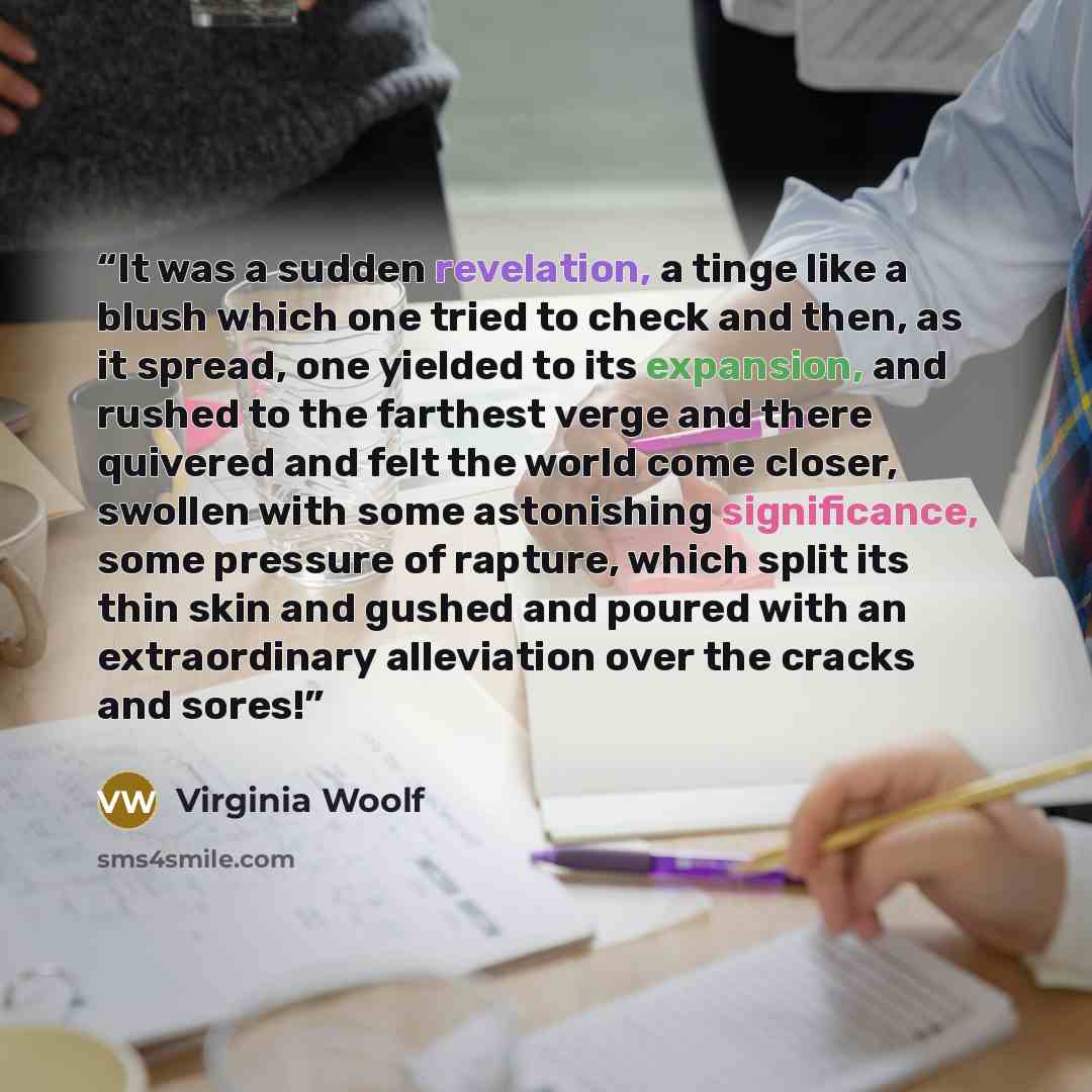 “It was a sudden revelation, a tinge like a blush which one tried to check and then, as it spread, one yielded to its expansion, and rushed to the farthest verge and there quivered and felt the world come closer, swollen with some astonishing significance, some pressure of rapture, which split its…” quote by Virginia Woolf