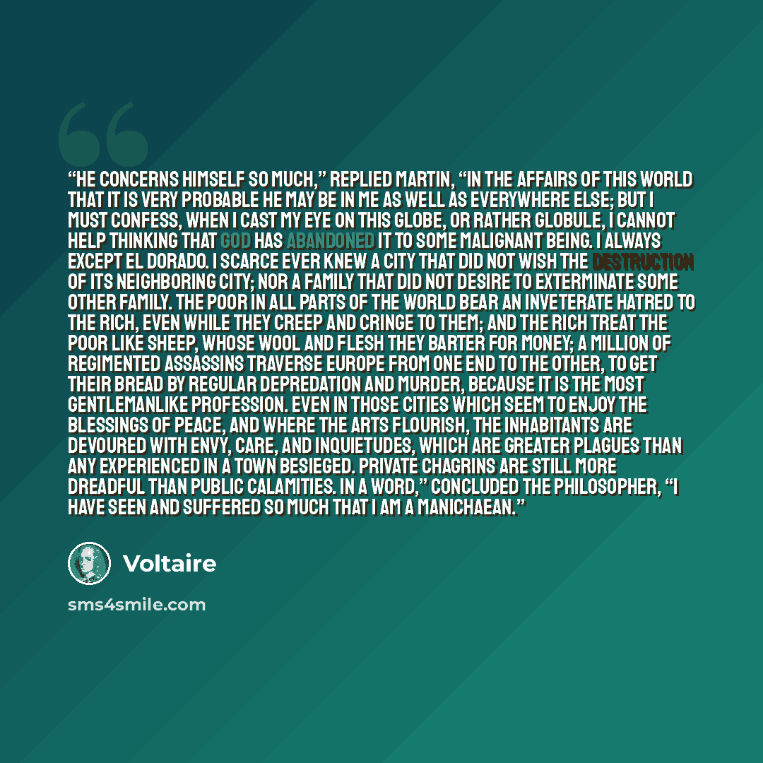 “He concerns himself so much,” replied Martin, “in the affairs of this world that it is very probable he may be in me as well as everywhere else; but I must confess, when I cast my eye on this globe, or rather globule, I cannot help thinking that God has abandoned it to some malignant being. I…” quote by Voltaire