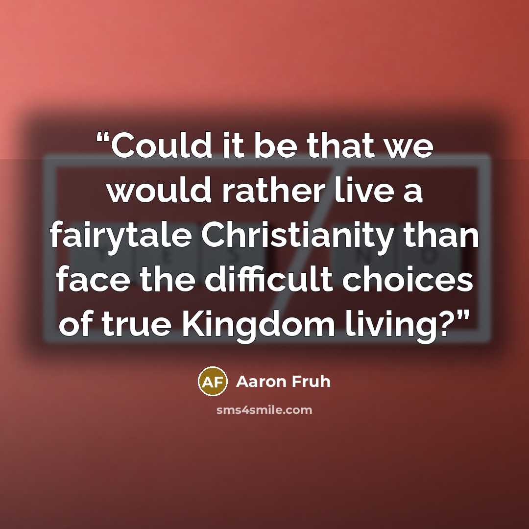 “Could it be that we would rather live a fairytale Christianity than face the difficult choices of true Kingdom living?” quote by Aaron Fruh