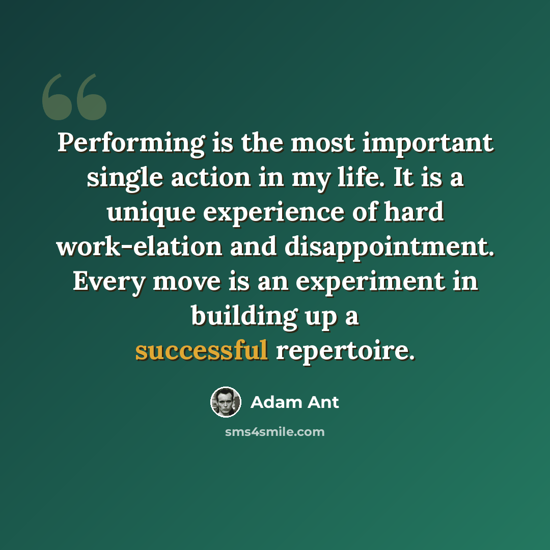 “Performing is the most important single action in my life. It is a unique experience of hard work-elation and disappointment. Every move is an experiment in building up a successful repertoire.” quote by Adam Ant