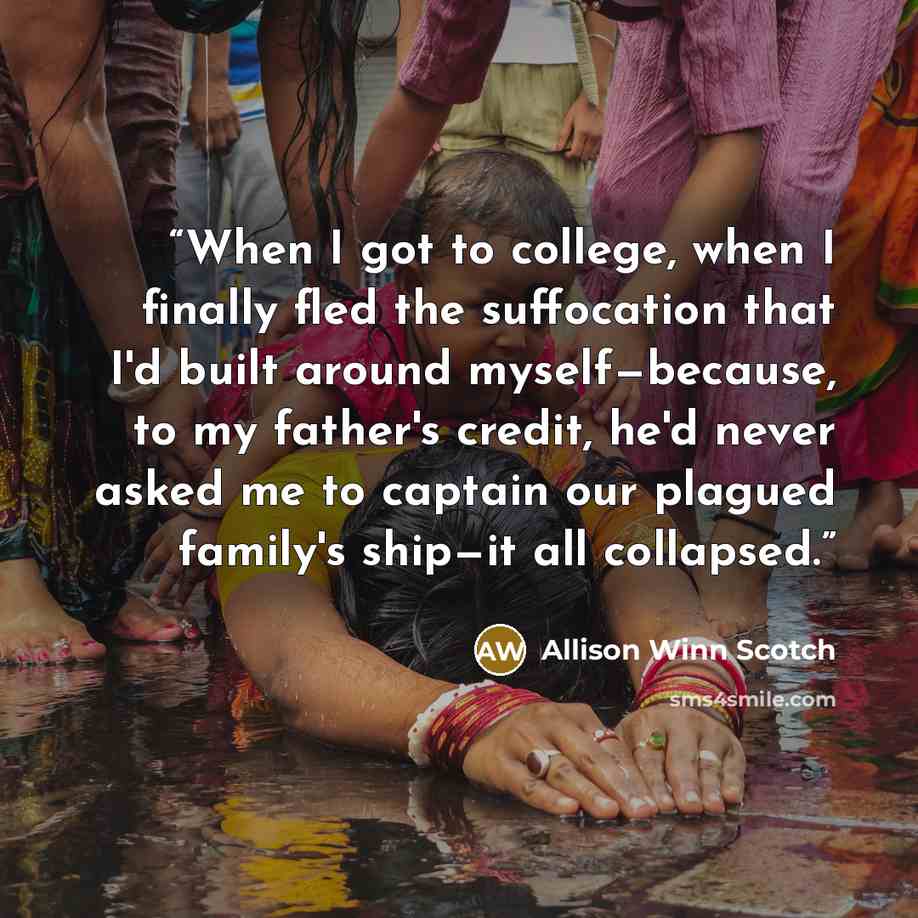 “When I got to college, when I finally fled the suffocation that I'd built around myself—because, to my father's credit, he'd never asked me to captain our plagued family's ship—it all collapsed.” quote by Allison Winn Scotch