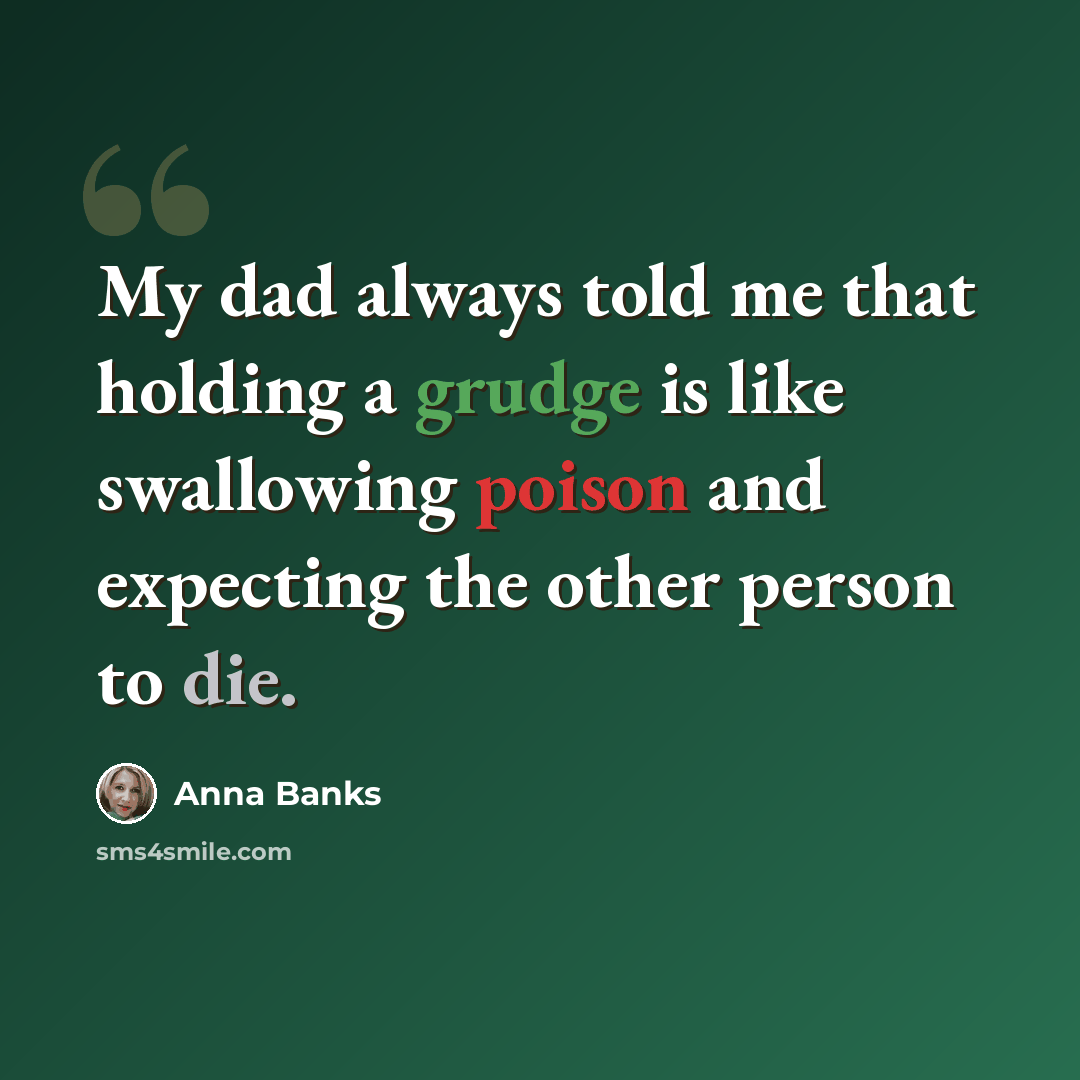“My dad always told me that holding a grudge is like swallowing poison and expecting the other person to die.” quote by Anna Banks
