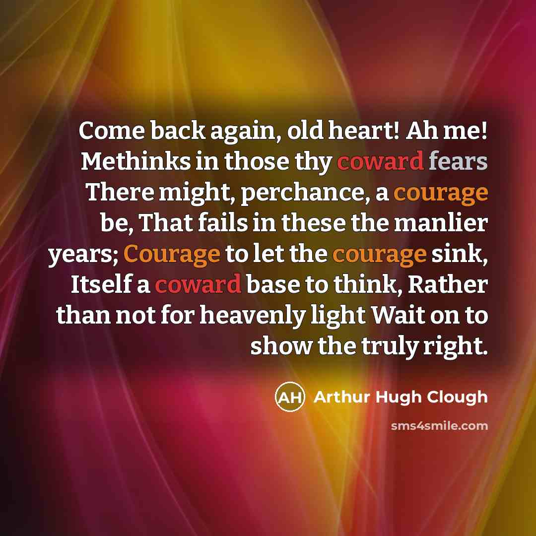 “Come back again, old heart! Ah me! Methinks in those thy coward fears There might, perchance, a courage be, That fails in these the manlier years; Courage to let the courage sink, Itself a coward base to think, Rather than not for heavenly light Wait on to show the truly right.” quote by Arthur Hugh Clough