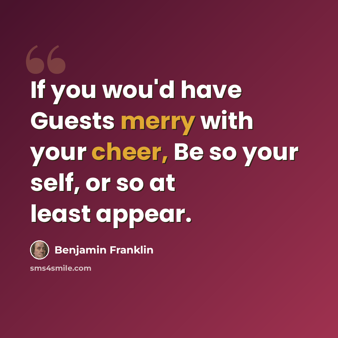 “If you wou'd have Guests merry with your cheer, Be so your self, or so at least appear.” quote by Benjamin Franklin