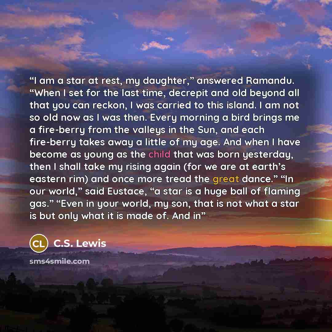 “I am a star at rest, my daughter,” answered Ramandu. “When I set for the last time, decrepit and old beyond all that you can reckon, I was carried to this island. I am not so old now as I was then. Every morning a bird brings me a fire-berry from the valleys in the Sun, and each fire-berry takes…” quote by C.S. Lewis