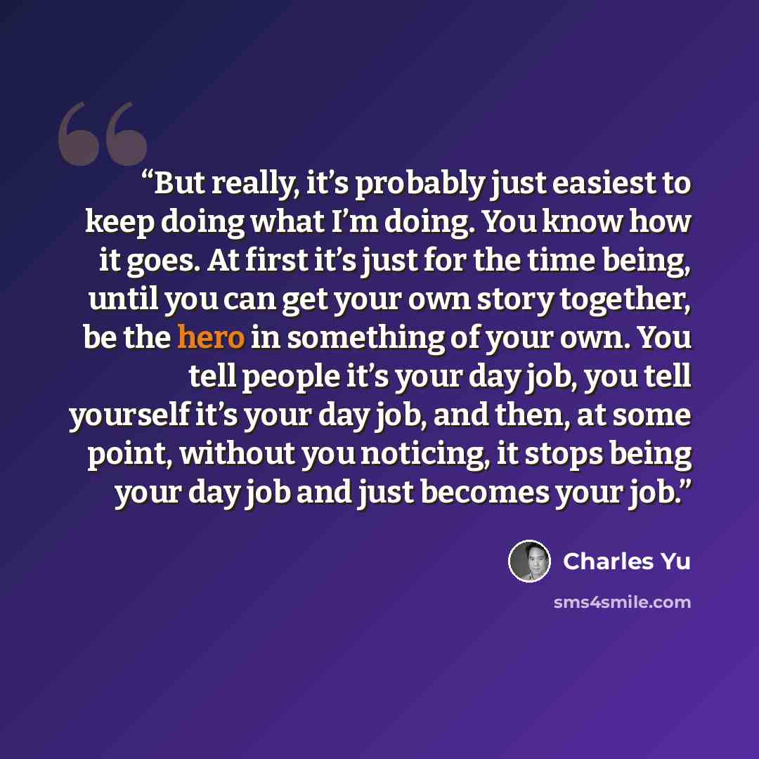 “But really, it’s probably just easiest to keep doing what I’m doing. You know how it goes. At first it’s just for the time being, until you can get your own story together, be the hero in something of your own. You tell people it’s your day job, you tell yourself it’s your day job, and then, at…” quote by Charles Yu