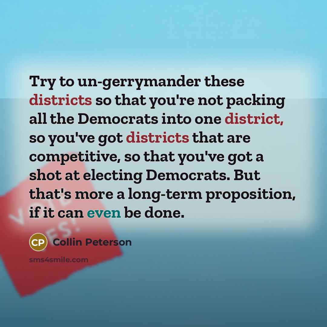 “Try to un-gerrymander these districts so that you're not packing all the Democrats into one district, so you've got districts that are competitive, so that you've got a shot at electing Democrats. But that's more a long-term proposition, if it can even be done.” quote by Collin Peterson