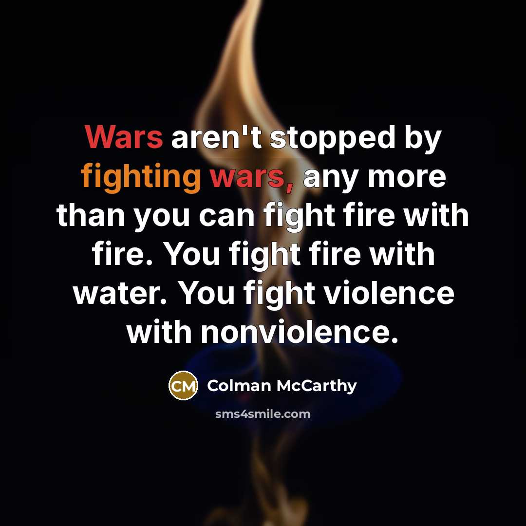 “Wars aren't stopped by fighting wars, any more than you can fight fire with fire. You fight fire with water. You fight violence with nonviolence.” quote by Colman McCarthy