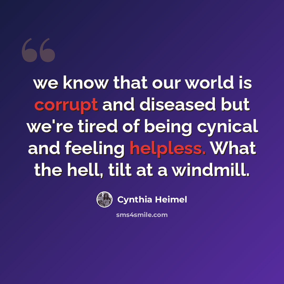 “we know that our world is corrupt and diseased but we're tired of being cynical and feeling helpless. What the hell, tilt at a windmill.” quote by Cynthia Heimel