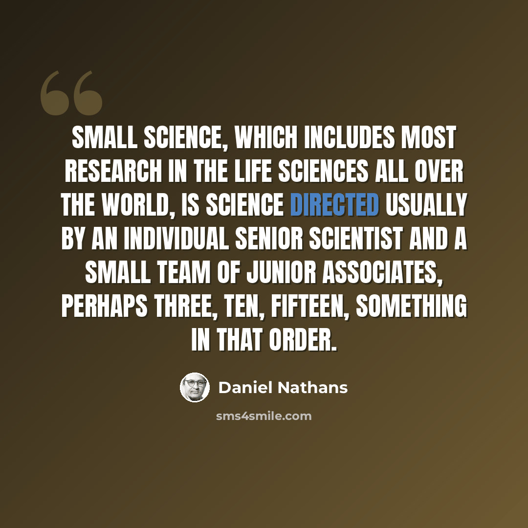 “Small science, which includes most research in the life sciences all over the world, is science directed usually by an individual senior scientist and a small team of junior associates, perhaps three, ten, fifteen, something in that order.” quote by Daniel Nathans