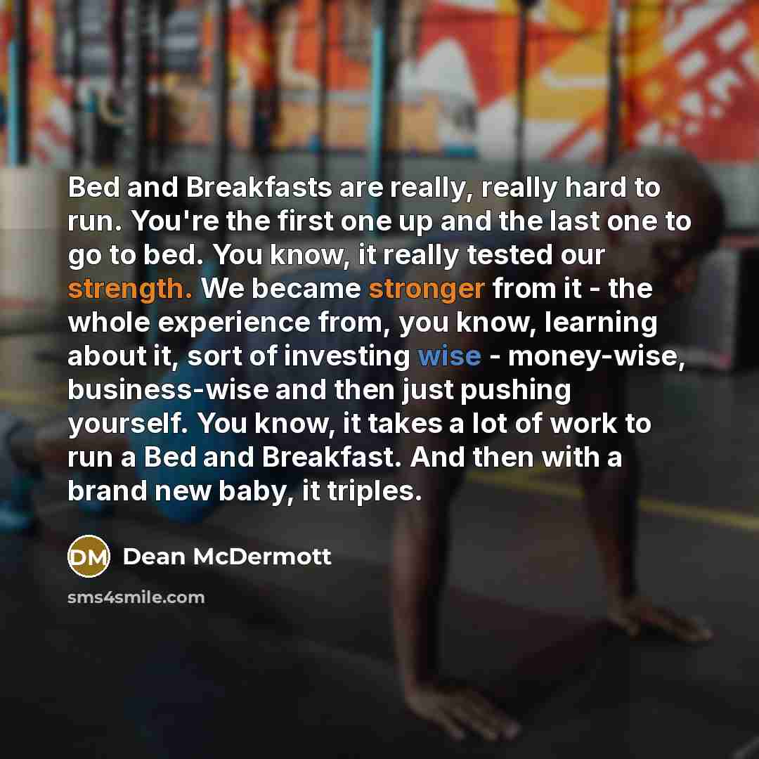 “Bed and Breakfasts are really, really hard to run. You're the first one up and the last one to go to bed. You know, it really tested our strength. We became stronger from it - the whole experience from, you know, learning about it, sort of investing wise - money-wise, business-wise and then just…” quote by Dean McDermott