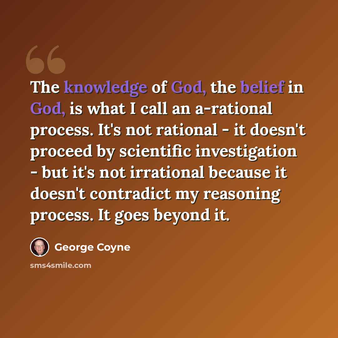 “The knowledge of God, the belief in God, is what I call an a-rational process. It's not rational - it doesn't proceed by scientific investigation - but it's not irrational because it doesn't contradict my reasoning process. It goes beyond it.” quote by George Coyne