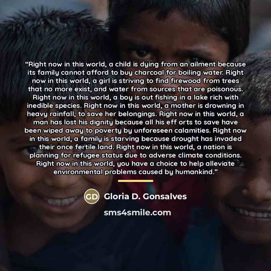 “Right now in this world, a child is dying from an ailment because its family cannot afford to buy charcoal for boiling water. Right now in this world, a girl is striving to find firewood from trees that no more exist, and water from sources that are poisonous. Right now in this world, a boy is out…” quote by Gloria D. Gonsalves