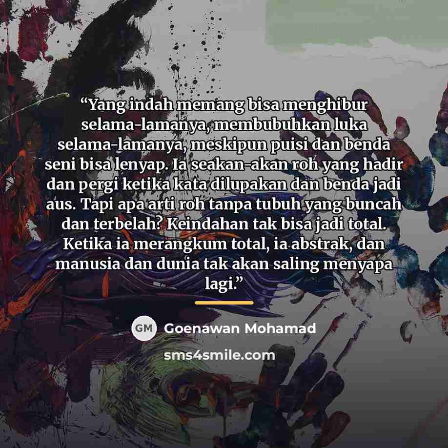 “Yang indah memang bisa menghibur selama-lamanya, membubuhkan luka selama-lamanya, meskipun puisi dan benda seni bisa lenyap. Ia seakan-akan roh yang hadir dan pergi ketika kata dilupakan dan benda jadi aus. Tapi apa arti roh tanpa tubuh yang buncah dan terbelah? Keindahan tak bisa jadi total…” quote by Goenawan Mohamad