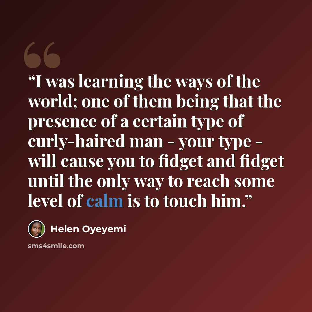 “I was learning the ways of the world; one of them being that the presence of a certain type of curly-haired man - your type - will cause you to fidget and fidget until the only way to reach some level of calm is to touch him.” quote by Helen Oyeyemi