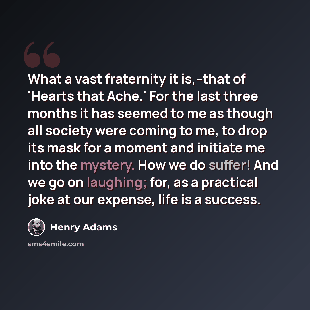 “What a vast fraternity it is,--that of 'Hearts that Ache.' For the last three months it has seemed to me as though all society were coming to me, to drop its mask for a moment and initiate me into the mystery. How we do suffer! And we go on laughing; for, as a practical joke at our expense, life…” quote by Henry Adams