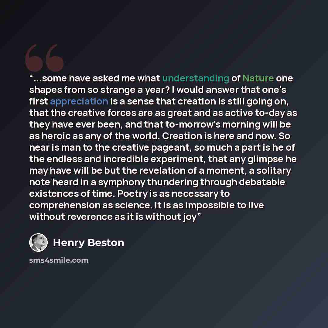 “...some have asked me what understanding of Nature one shapes from so strange a year? I would answer that one's first appreciation is a sense that creation is still going on, that the creative forces are as great and as active to-day as they have ever been, and that to-morrow's morning will be as…” quote by Henry Beston