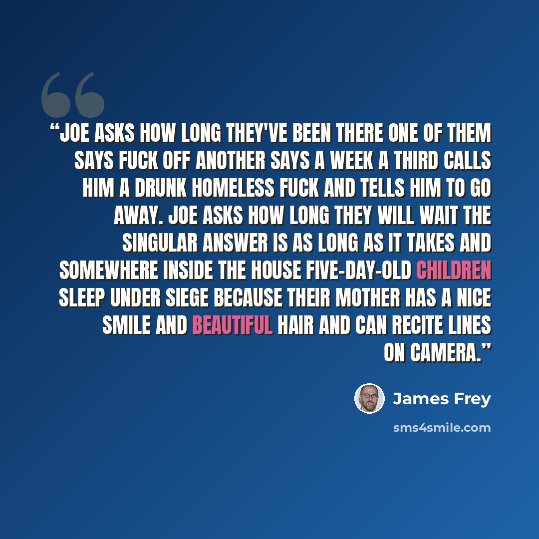 “Joe asks how long they've been there one of them says fuck off another says a week a third calls him a drunk homeless fuck and tells him to go away. Joe asks how long they will wait the singular answer is as long as it takes and somewhere inside the house five-day-old children sleep under siege…” quote by James Frey