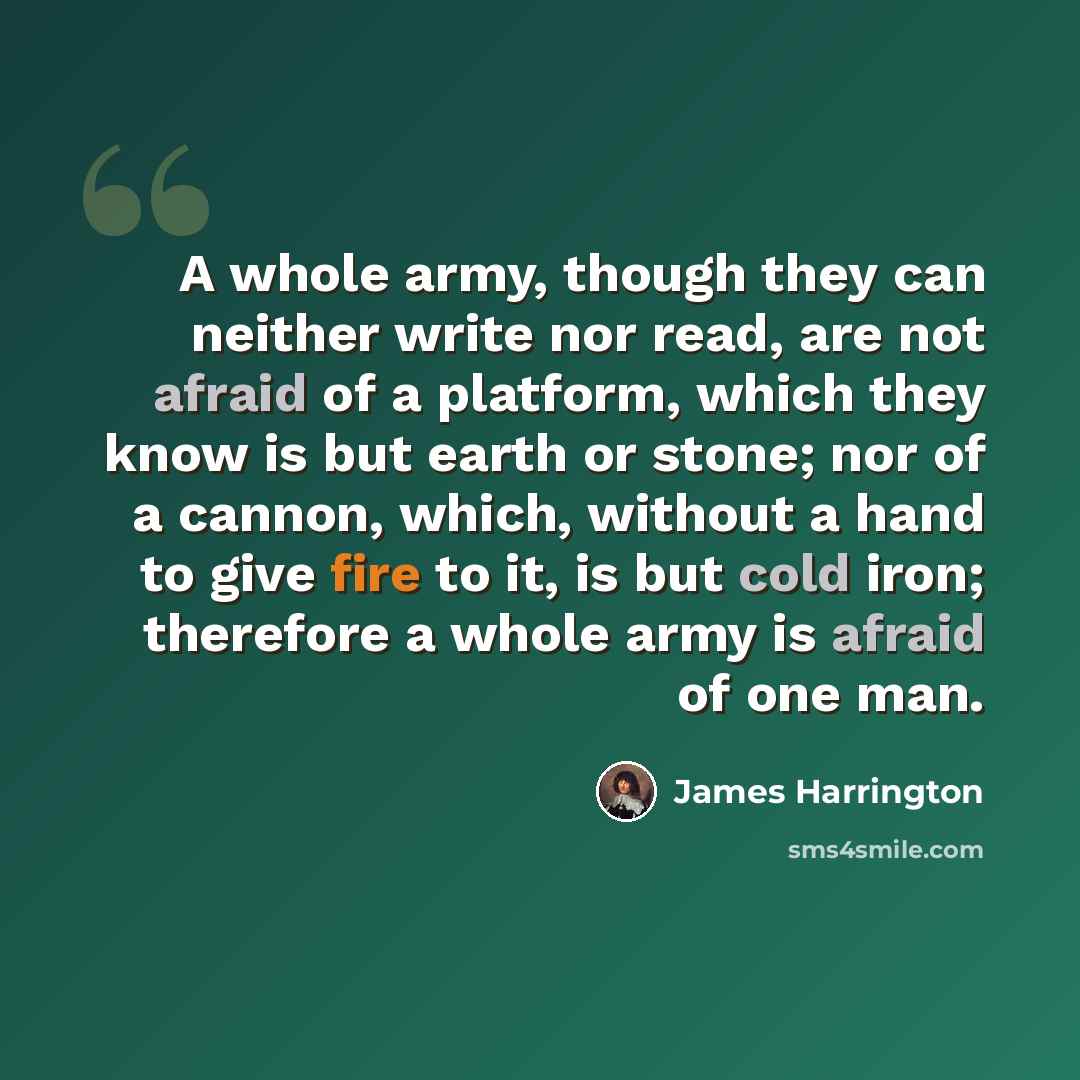 “A whole army, though they can neither write nor read, are not afraid of a platform, which they know is but earth or stone; nor of a cannon, which, without a hand to give fire to it, is but cold iron; therefore a whole army is afraid of one man.” quote by James Harrington