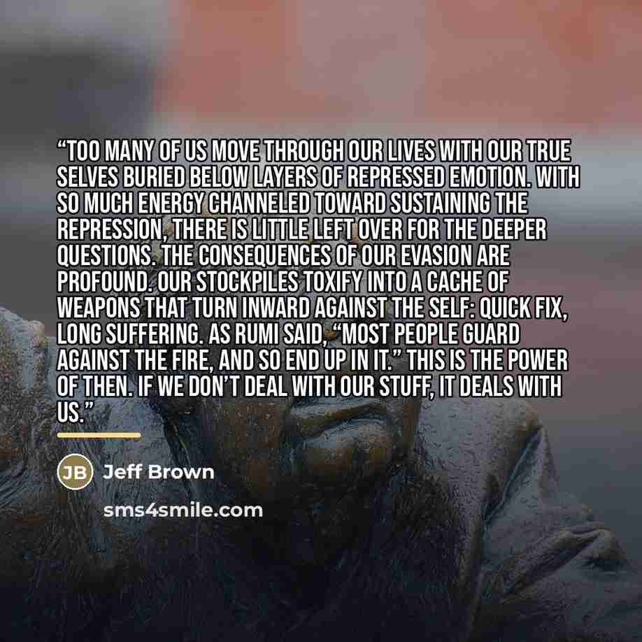 “Too many of us move through our lives with our true selves buried below layers of repressed emotion. With so much energy channeled toward sustaining the repression, there is little left over for the deeper questions. The consequences of our evasion are profound. Our stockpiles toxify into a cache…” quote by Jeff Brown