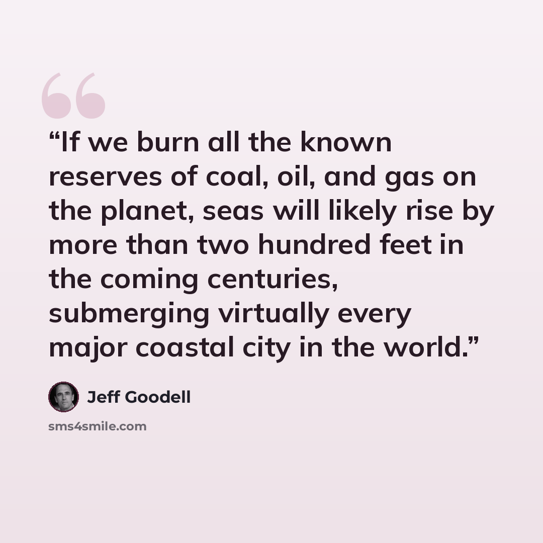 “If we burn all the known reserves of coal, oil, and gas on the planet, seas will likely rise by more than two hundred feet in the coming centuries, submerging virtually every major coastal city in the world.” quote by Jeff Goodell
