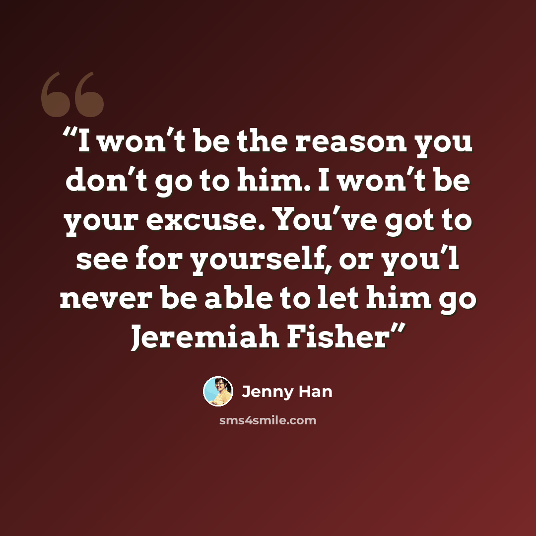 “I won’t be the reason you don’t go to him. I won’t be your excuse. You’ve got to see for yourself, or you’l never be able to let him go Jeremiah Fisher” quote by Jenny Han