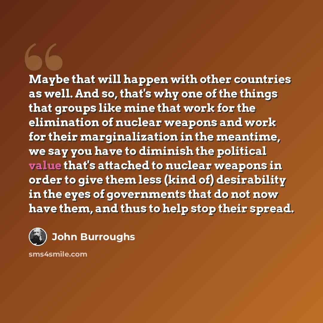 “Maybe that will happen with other countries as well. And so, that's why one of the things that groups like mine that work for the elimination of nuclear weapons and work for their marginalization in the meantime, we say you have to diminish the political value that's attached to nuclear weapons in…” quote by John Burroughs