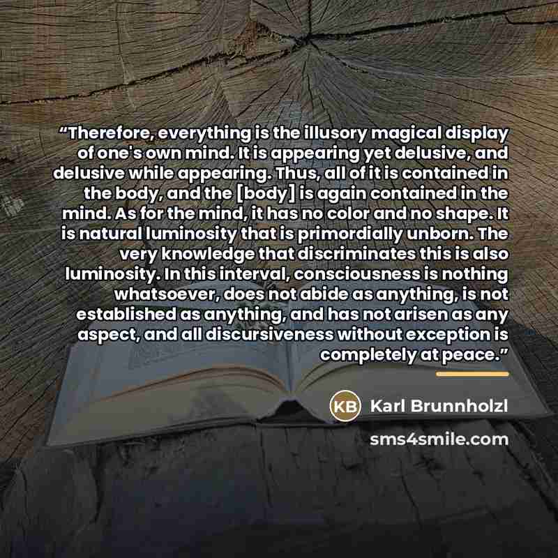 “Therefore, everything is the illusory magical display of one's own mind. It is appearing yet delusive, and delusive while appearing. Thus, all of it is contained in the body, and the [body] is again contained in the mind. As for the mind, it has no color and no shape. It is natural luminosity that…” quote by Karl Brunnholzl