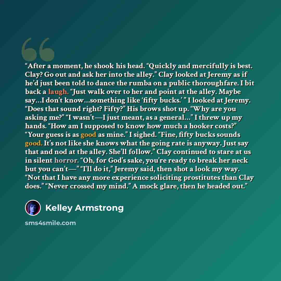“After a moment, he shook his head. “Quickly and mercifully is best. Clay? Go out and ask her into the alley.” Clay looked at Jeremy as if he’d just been told to dance the rumba on a public thoroughfare. I bit back a laugh. “Just walk over to her and point at the alley. Maybe say…I don’t…” quote by Kelley Armstrong